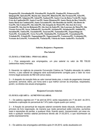 Pesqueira/PE, Petrolândia/PE, Petrolina/PE, Poção/PE, Pombos/PE, Primavera/PE,
Quipapá/PE, Quixaba/PE, Riacho das Almas/PE, Ribeirão/PE, Rio Formoso/PE, Sairé/PE,
Salgadinho/PE, Salgueiro/PE, Saloá/PE, Sanharó/PE, Santa Cruz da Baixa Verde/PE, Santa
Cruz do Capibaribe/PE, Santa Cruz/PE, Santa Filomena/PE, Santa Maria da Boa Vista/PE,
Santa Maria do Cambucá/PE, Santa Terezinha/PE, São Benedito do Sul/PE, São Bento do
Una/PE, São Caitano/PE, São João/PE, São Joaquim do Monte/PE, São José da Coroa
Grande/PE, São José do Belmonte/PE, São José do Egito/PE, São Lourenço da Mata/PE, São
Vicente Ferrer/PE, Serra Talhada/PE, Serrita/PE, Sertânia/PE, Sirinhaém/PE, Solidão/PE,
Surubim/PE, Tabira/PE, Tacaimbó/PE, Tacaratu/PE, Tamandaré/PE, Taquaritinga do
Norte/PE, Terezinha/PE, Terra Nova/PE, Timbaúba/PE, Toritama/PE, Tracunhaém/PE,
Trindade/PE, Triunfo/PE, Tupanatinga/PE, Tuparetama/PE, Venturosa/PE, Verdejante/PE,
Vertente do Lério/PE, Vertentes/PE, Vicência/PE, Vitória de Santo Antão/PE e Xexéu/PE.
Salários, Reajustes e Pagamento
Piso Salarial
CLÁUSULA TERCEIRA - PISO SALARIAL
1 – Fica assegurado aos empregados, um piso salarial no valor de R$ 700,00
(setecentos reais) mensais;
2- Havendo na vigência da presente Convenção Coletiva de Trabalho elevação do salário
mínimo, o piso salarial da categoria será automaticamente corrigido para o valor do novo
mínimo legal acrescido de R$ 5,00 (cinco reais);
3 – A despeito da menção feita ao valor mensal deste piso, o modo de pagamento (mensal,
quinzenal, semanal, diário, por hora) será o que melhor convier às empresas, respeitados,
porém, os direitos dos atuais empregados.
Reajustes/Correções Salariais
CLÁUSULA QUARTA - AUMENTO SALARIAL
1 – Os salários vigentes em 1º de abril de 2012, serão reajustados em 1º de abril de 2013,
mediante a aplicação do percentual de 7,4% (sete vírgula quatro por cento);
2 – A fixação do percentual de reajuste salarial constante desta cláusula, orientou-se pelo
princípio da livre negociação, de maneira que neste percentual estão incluídos, aumentos
reais e reposições de perdas, a qualquer título, ficando assim, transacionado, por essa via,
todo e qualquer resíduo salarial porventura devido até 31.03.2013, o que reconhecem as
partes expressamente;
3 – Os salários dos empregados admitidos após 01.04.2012, serão atualizados em
 