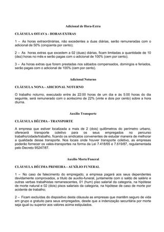 Adicional de Hora-Extra
CLÁUSULA OITAVA - HORAS EXTRAS
1 – As horas extraordinárias, não excedentes a duas diárias, serão remuneradas com o
adicional de 50% (cinqüenta por cento);
2 – As horas extras que excedem a 02 (duas) diárias, ficam limitadas a quantidade de 10
(dez) horas no mês e serão pagas com o adicional de 100% (cem por cento);
3 – As horas extras que forem prestadas nos sábados compensados, domingos e feriados,
serão pagas com o adicional de 100% (cem por cento).
Adicional Noturno
CLÁUSULA NONA - ADICIONAL NOTURNO
O trabalho noturno, executado entre às 22:00 horas de um dia e às 5:00 horas do dia
seguinte, será remunerado com o acréscimo de 22% (vinte e dois por cento) sobre a hora
diurna.
Auxílio Transporte
CLÁUSULA DÉCIMA - TRANSPORTE
A empresa que estiver localizada a mais de 2 (dois) quilômetros do perímetro urbano,
oferecerá transporte coletivo para os seus empregados no percurso
trabalho/cidade/trabalho, ficando os sindicatos convenentes de estudar maneira de melhorar
a qualidade desse transporte. Nos locais onde houver transporte coletivo, as empresas
poderão fornecer os vales-transportes na forma da Lei 7.418/65 e 7.619/87, regulamentada
pelo Decreto 95247/87.
Auxílio Morte/Funeral
CLÁUSULA DÉCIMA PRIMEIRA - AUXÍLIO FUNERAL
1 – No caso de falecimento do empregado, a empresa pagará aos seus dependentes
devidamente comprovados, a título de auxílio-funeral, juntamente com o saldo de salário e
outras verbas trabalhistas remanescentes, 01 (hum) piso salarial da categoria, na hipótese
de morte natural e 02 (dois) pisos salariais da categoria, na hipótese de caso de morte por
acidente de trabalho;
2 – Ficam excluídas do dispositivo desta cláusula as empresas que mantêm seguro de vida
em grupo e gratuito para seus empregados, desde que a indenização securitária por morte
seja igual ou superior aos valores acima estipulados.
 