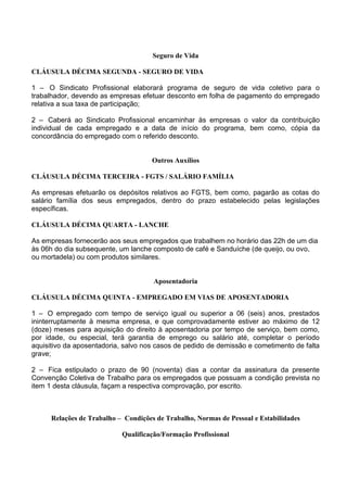Seguro de Vida
CLÁUSULA DÉCIMA SEGUNDA - SEGURO DE VIDA
1 – O Sindicato Profissional elaborará programa de seguro de vida coletivo para o
trabalhador, devendo as empresas efetuar desconto em folha de pagamento do empregado
relativa a sua taxa de participação;
2 – Caberá ao Sindicato Profissional encaminhar às empresas o valor da contribuição
individual de cada empregado e a data de início do programa, bem como, cópia da
concordância do empregado com o referido desconto.
Outros Auxílios
CLÁUSULA DÉCIMA TERCEIRA - FGTS / SALÁRIO FAMÍLIA
As empresas efetuarão os depósitos relativos ao FGTS, bem como, pagarão as cotas do
salário família dos seus empregados, dentro do prazo estabelecido pelas legislações
específicas.
CLÁUSULA DÉCIMA QUARTA - LANCHE
As empresas fornecerão aos seus empregados que trabalhem no horário das 22h de um dia
às 06h do dia subsequente, um lanche composto de café e Sanduíche (de queijo, ou ovo,
ou mortadela) ou com produtos similares.
Aposentadoria
CLÁUSULA DÉCIMA QUINTA - EMPREGADO EM VIAS DE APOSENTADORIA
1 – O empregado com tempo de serviço igual ou superior a 06 (seis) anos, prestados
ininterruptamente à mesma empresa, e que comprovadamente estiver ao máximo de 12
(doze) meses para aquisição do direito à aposentadoria por tempo de serviço, bem como,
por idade, ou especial, terá garantia de emprego ou salário até, completar o período
aquisitivo da aposentadoria, salvo nos casos de pedido de demissão e cometimento de falta
grave;
2 – Fica estipulado o prazo de 90 (noventa) dias a contar da assinatura da presente
Convenção Coletiva de Trabalho para os empregados que possuam a condição prevista no
item 1 desta cláusula, façam a respectiva comprovação, por escrito.
Relações de Trabalho – Condições de Trabalho, Normas de Pessoal e Estabilidades
Qualificação/Formação Profissional
 