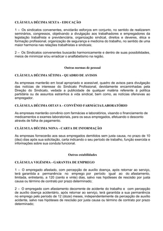 CLÁUSULA DÉCIMA SEXTA - EDUCAÇÃO
1 – Os sindicatos convenentes, envidarão esforços em conjunto, no sentido de realizarem
seminários, congressos, objetivando a divulgação aos trabalhadores e empregadores da
legislação trabalhista e previdenciária, organização sindical, direitos e deveres, ética e
formação profissional, organização de segurança e medicina do trabalho, no sentido de uma
maior harmonia nas relações trabalhistas e sindicais;
2 – Os Sindicatos convenentes buscarão harmonicamente e dentro de suas possibilidades,
meios de minimizar e/ou erradicar o analfabetismo na região.
Outras normas de pessoal
CLÁUSULA DÉCIMA SÉTIMA - QUADRO DE AVISOS
As empresas manterão em local apropriado e acessível, quadro de avisos para divulgação
das notícias de interesse do Sindicato Profissional, devidamente encaminhadas pela
Direção do Sindicato, vedada a publicidade de qualquer matéria referente à política
partidária ou de assuntos estranhos à vida sindical, bem como, as notícias ofensivas ao
empregador.
CLÁUSULA DÉCIMA OITAVA - CONVÊNIO FARMÁCIA/LABORATÓRIO
As empresas manterão convênio com farmácias e laboratórios, visando o financiamento de
medicamentos e exames laboratoriais, para os seus empregados, efetuando o desconto
através de folha de pagamento.
CLÁUSULA DÉCIMA NONA - CARTA DE INFORMAÇÃO
As empresas fornecerão aos seus empregados demitidos sem justa causa, no prazo de 10
(dez) dias após sua solicitação, carta indicando o seu período de trabalho, função exercida e
informações sobre sua conduta funcional.
Outras estabilidades
CLÁUSULA VIGÉSIMA - GARANTIA DE EMPREGO
1 – O empregado afastado, com percepção de auxílio doença, após retornar ao serviço,
terá garantida a permanência no emprego por período igual ao do afastamento,
limitada, entretanto, a 120 (cento e vinte) dias, salvo nas hipóteses de rescisão por justa
causa ou término de contrato por prazo determinado;
2 – O empregado com afastamento decorrente de acidente do trabalho e com percepção
de auxílio doença acidentário, após retornar ao serviço, terá garantida a sua permanência
no emprego pelo período de 12 (doze) meses, independentemente da percepção de auxílio
acidente, salvo nas hipóteses de rescisão por justa causa ou término de contrato por prazo
determinado;
 