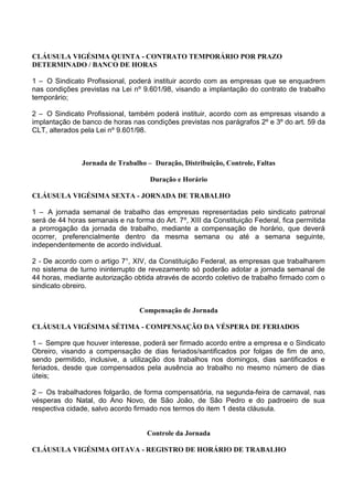 CLÁUSULA VIGÉSIMA QUINTA - CONTRATO TEMPORÁRIO POR PRAZO
DETERMINADO / BANCO DE HORAS
1 – O Sindicato Profissional, poderá instituir acordo com as empresas que se enquadrem
nas condições previstas na Lei nº 9.601/98, visando a implantação do contrato de trabalho
temporário;
2 – O Sindicato Profissional, também poderá instituir, acordo com as empresas visando a
implantação de banco de horas nas condições previstas nos parágrafos 2º e 3º do art. 59 da
CLT, alterados pela Lei nº 9.601/98.
Jornada de Trabalho – Duração, Distribuição, Controle, Faltas
Duração e Horário
CLÁUSULA VIGÉSIMA SEXTA - JORNADA DE TRABALHO
1 – A jornada semanal de trabalho das empresas representadas pelo sindicato patronal
será de 44 horas semanais e na forma do Art. 7º, XIII da Constituição Federal, fica permitida
a prorrogação da jornada de trabalho, mediante a compensação de horário, que deverá
ocorrer, preferencialmente dentro da mesma semana ou até a semana seguinte,
independentemente de acordo individual.
2 - De acordo com o artigo 7°, XIV, da Constituição Federal, as empresas que trabalharem
no sistema de turno ininterrupto de revezamento só poderão adotar a jornada semanal de
44 horas, mediante autorização obtida através de acordo coletivo de trabalho firmado com o
sindicato obreiro.
Compensação de Jornada
CLÁUSULA VIGÉSIMA SÉTIMA - COMPENSAÇÃO DA VÉSPERA DE FERIADOS
1 – Sempre que houver interesse, poderá ser firmado acordo entre a empresa e o Sindicato
Obreiro, visando a compensação de dias feriados/santificados por folgas de fim de ano,
sendo permitido, inclusive, a utilização dos trabalhos nos domingos, dias santificados e
feriados, desde que compensados pela ausência ao trabalho no mesmo número de dias
úteis;
2 – Os trabalhadores folgarão, de forma compensatória, na segunda-feira de carnaval, nas
vésperas do Natal, do Ano Novo, de São João, de São Pedro e do padroeiro de sua
respectiva cidade, salvo acordo firmado nos termos do item 1 desta cláusula.
Controle da Jornada
CLÁUSULA VIGÉSIMA OITAVA - REGISTRO DE HORÁRIO DE TRABALHO
 