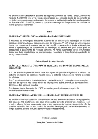 As empresas que utilizarem o Sistema de Registro Eletrônico de Ponto - SREP, previsto na
Portaria 1.510/2009, do MTE, ficarão dispensadas da emissão diária do documento de
controle impresso de acompanhamento de entrada e saída da jornada de trabalho prevista
na Portaria MTE 1.510/2009, devendo proceder a entrega do comprovante de controle, de
forma quinzenal ou mensal.
Faltas
CLÁUSULA VIGÉSIMA NONA - ABONO À FALTA DE ESTUDANTE
É facultado ao empregado estudante ausentar-se do serviço para realização de exames
escolares programados por estabelecimentos de ensino de 1º e 2º graus, ou universitários,
desde que comunique à empresa, por escrito, com 72 horas de antecedência, sujeitando-se,
ainda, à apresentação de comprovante da realização do exame, em igual prazo, para ter
assegurado o pagamento de repouso semanal. As horas ausentadas serão remuneradas
desde que haja possibilidade de compensação, respeitado o limite legal de prestação do
serviço extraordinário.
Outras disposições sobre jornada
CLÁUSULA TRIGÉSIMA - JORNADA DE TRABALHO DAS FUNÇÕES DE PORTARIA E
VIGILÂNCIA
1 – As empresas poderão adotar para as funções de portaria e vigilância, a jornada de
trabalho em regime de escala de 12X36 horas, já estando incluído neste horário o período
de refeição;
2 – O horário de trabalho previsto no item 1 desta cláusula, já contempla a compensação
dos dias de repouso, não sendo devido ao empregado a dobra, em virtude do trabalho nos
domingos, dias santos e feriados;
3 – A observância da escala de 12X36 horas não gera direito ao empregado do
recebimento de horas extras.
CLÁUSULA TRIGÉSIMA PRIMEIRA - AUSÊNCIA PARA RECEBIMENTO DO PIS
As empresas que não possuam convênio com a Caixa Econômica Federal para pagamento
das cotas do PIS diretamente aos seus empregados, deverão propiciar aos mesmos, sem
prejuízo algum, tempo necessário para o seu recebimento, quando, obviamente, não for
possível recebê-lo fora do seu horário de trabalho. O empregado, para o não desconto do
tempo ausente, deverá efetuar a comprovação do recebimento.
Férias e Licenças
Duração e Concessão de Férias
 