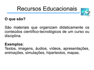 Recursos Educacionais O que são? São materiais que organizam didaticamente os conteúdos científico-tecnológicos de um curso ou disciplina. Exemplos : Textos, imagens, áudios, vídeos, apresentações, animações, simulações, hipertextos, mapas. 