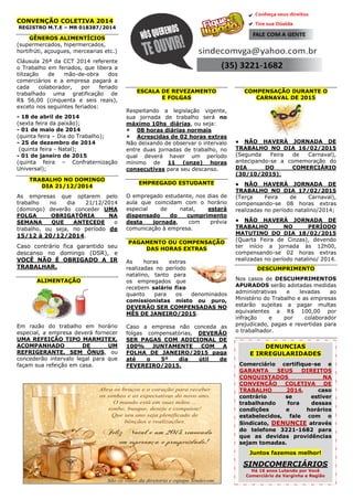 CONVENÇÃO COLETIVA 2014 
REGISTRO M.T.E – MR 018387/2014 
GÊNEROS ALIMENTÍCIOS 
(supermercados, hipermercados, hortifrúti, açougues, mercearias etc.) 
Cláusula 26ª da CCT 2014 referente o Trabalho em feriados, que libera a utilização de mão-de-obra dos comerciários e a empresa pagará a cada colaborador, por feriado trabalhado uma gratificação de R$ 56,00 (cinquenta e seis reais), exceto nos seguintes feriados: 
- 18 de abril de 2014 
(sexta feira da paixão); 
- 01 de maio de 2014 
(quinta feira – Dia do Trabalho); 
- 25 de dezembro de 2014 
(quinta feira - Natal); 
- 01 de janeiro de 2015 
(quinta feira – Confraternização Universal); TRABALHO NO DOMINGO DIA 21/12/2014 
As empresas que optarem pelo trabalho no dia 21/12/2014 (domingo) deverão conceder UMA FOLGA OBRIGATÓRIA NA SEMANA QUE ANTECEDE o trabalho, ou seja, no período de 15/12 à 20/12/2014. 
Caso contrário fica garantido seu descanso no domingo (DSR), e VOCÊ NÃO É OBRIGADO A IR TRABALHAR. 
ALIMENTAÇÃO 
Em razão do trabalho em horário especial, a empresa deverá fornecer UMA REFEIÇÃO TIPO MARMITEX, ACOMPANHADO DE UM REFRIGERANTE, SEM ÔNUS, ou concederão intervalo legal para que façam sua refeição em casa. 
ESCALA DE REVEZAMENTO E FOLGAS 
Respeitando a legislação vigente, sua jornada de trabalho será no máximo 10hs diárias, ou seja: 
 08 horas diárias normais 
 Acrescidas de 02 horas extras 
Não deixando de observar o intervalo entre duas jornadas de trabalho, no qual deverá haver um período mínimo de 11 (onze) horas consecutivas para seu descanso. 
EMPREGADO ESTUDANTE 
O empregado estudante, nos dias de aula que coincidam com o horário especial de natal, estará dispensado do cumprimento desta jornada, com prévia comunicação à empresa. 
PAGAMENTO OU COMPENSAÇÃO DAS HORAS EXTRAS 
As horas extras realizadas no período natalino, tanto para os empregados que recebem salário fixo quanto para os denominados comissionistas misto ou puro, DEVERÃO SER COMPENSADAS NO MÊS DE JANEIRO/2015. 
Caso a empresa não conceda as folgas compensatórias, DEVERÃO SER PAGAS COM ADICIONAL DE 100% JUNTAMENTE COM A FOLHA DE JANEIRO/2015 paga até o 5º dia útil de FEVEREIRO/2015. 
COMPENSAÇÃO DURANTE O CARNAVAL DE 2015 
● NÃO HAVERÁ JORNADA DE TRABALHO NO DIA 16/02/2015 (Segunda Feira de Carnaval), antecipando-se a comemoração do DIA DO COMERCIÁRIO (30/10/2015); 
● NÃO HAVERÁ JORNADA DE TRABALHO NO DIA 17/02/2015 (Terça Feira de Carnaval), compensando-se 08 horas extras realizadas no período natalino/2014; 
● NÃO HAVERÁ JORNADA DE TRABALHO NO PERÍODO MATUTINO DO DIA 18/02/2015 (Quarta Feira de Cinzas), devendo ter início a jornada às 12h00, compensando-se 02 horas extras realizadas no período natalino/2014. 
DESCUMPRIMENTO 
Nos casos de DESCUMPRIMENTOS APURADOS serão adotadas medidas administrativas e levadas ao Ministério do Trabalho e as empresas estarão sujeitas a pagar multas equivalentes a R$ 100,00 por infração e por colaborador prejudicado, pagas e revertidas para o trabalhador. 
DENUNCIAS E IRREGULARIDADES Comerciário certifique-se e GARANTA SEUS DIREITOS CONQUISTADOS NA CONVENÇÃO COLETIVA DE TRABALHO 2014, caso contrário se estiver trabalhando fora dessas condições e horários estabelecidos, fale com o Sindicato, DENUNCIE através do telefone 3221-1682 para que as devidas providências sejam tomadas. Juntos fazemos melhor! SINDCOMERCIÁRIOS Há 16 anos Lutando por Você Comerciário de Varginha e Região 