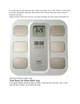 Các loại máy đo mỡ dựa trên việc truyền xung điện vào cơ thể. Mỡ lại có tính chất
là cản trở dòng điện chạy quả. Dựa vào đó mà các loại máy tính toán ra được %
bodyfat của bạn.
Ngoài ra bạn có thể mua các loại cân được tíchhợp sẵn chức năng tính Body Fat.
Tính body fat bằng cân chuyên dụng
Tính Body fat bằng thước kẹp.
Cách truyền thống nhưng lại hiệu quả nhất. Giúp bạn theo dõiđược việc cơ thể
thay đổitheo những con số chính xác nhất.
 