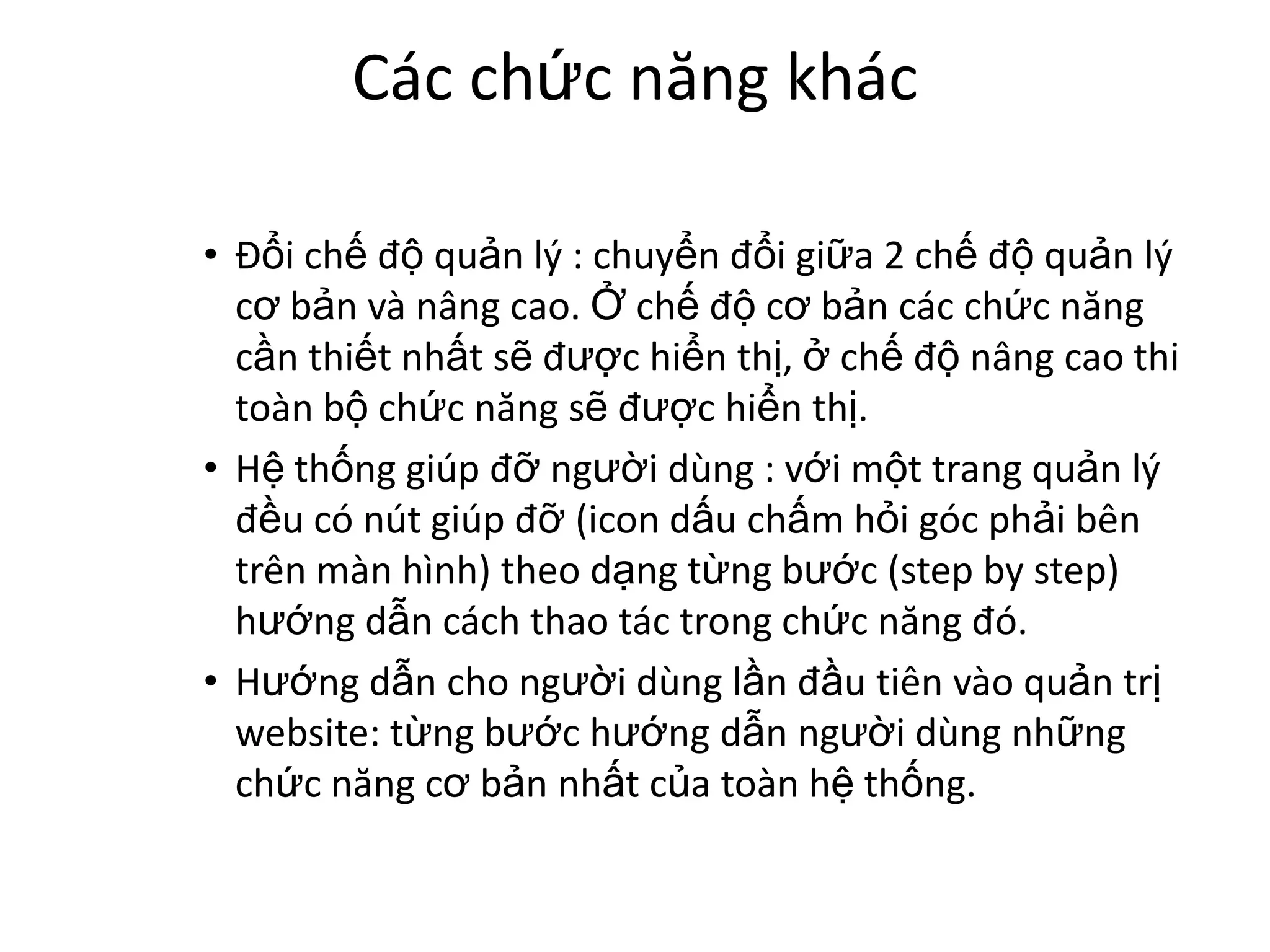 Các chức năng khác

• Đổi chế độ quản lý : chuyển đổi giữa 2 chế độ quản lý
  cơ bản và nâng cao. Ở chế độ cơ bản các chức năng
  cần thiết nhất sẽ được hiển thị, ở chế độ nâng cao thi
  toàn bộ chức năng sẽ được hiển thị.
• Hệ thống giúp đỡ người dùng : với một trang quản lý
  đều có nút giúp đỡ (icon dấu chấm hỏi góc phải bên
  trên màn hình) theo dạng từng bước (step by step)
  hướng dẫn cách thao tác trong chức năng đó.
• Hướng dẫn cho người dùng lần đầu tiên vào quản trị
  website: từng bước hướng dẫn người dùng những
  chức năng cơ bản nhất của toàn hệ thống.
 