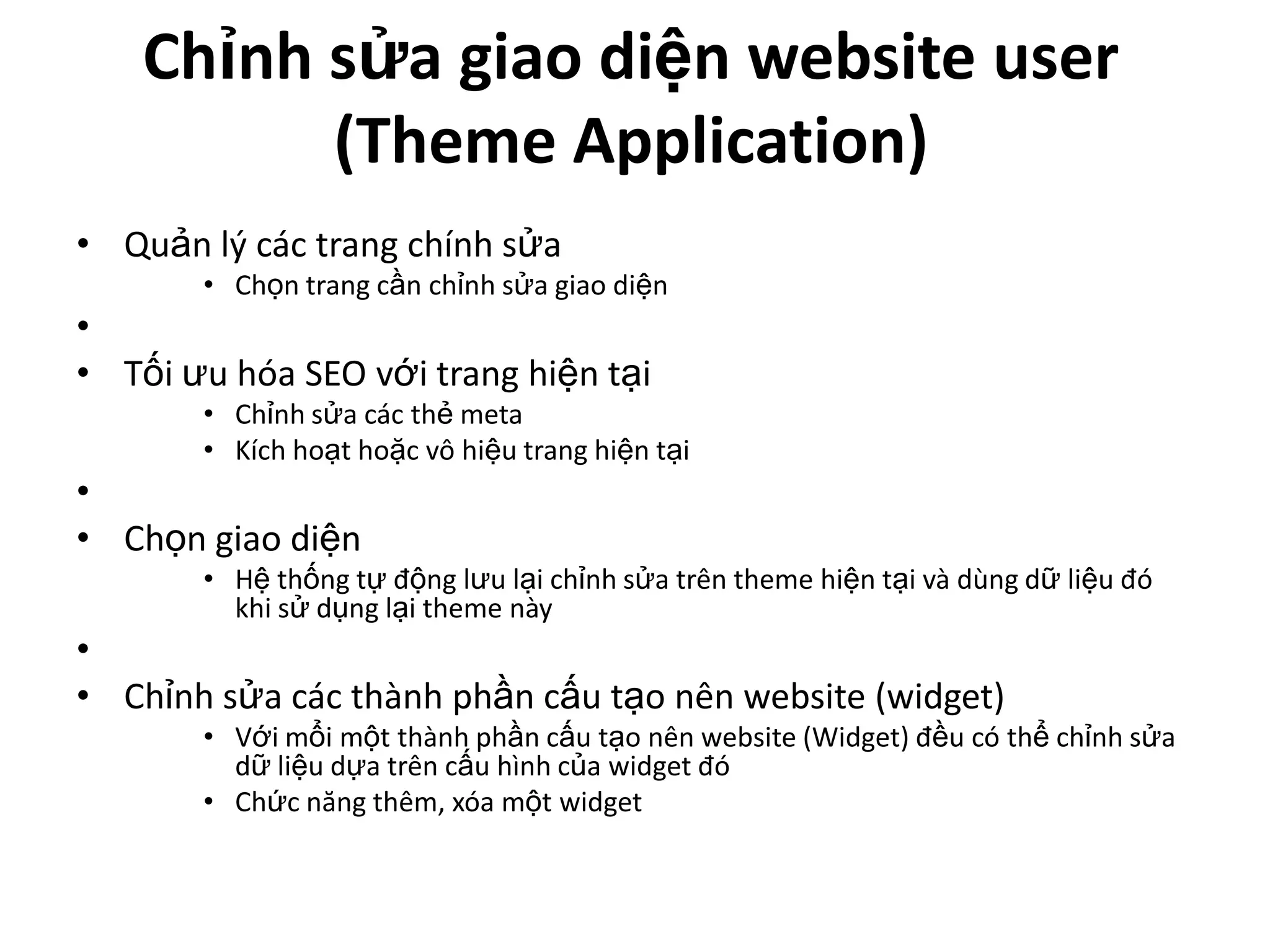 Chỉnh sửa giao diện website user
          (Theme Application)
• Quản lý các trang chính sửa
       • Chọn trang cần chỉnh sửa giao diện
•
• Tối ưu hóa SEO với trang hiện tại
       • Chỉnh sửa các thẻ meta
       • Kích hoạt hoặc vô hiệu trang hiện tại
•
• Chọn giao diện
       • Hệ thống tự động lưu lại chỉnh sửa trên theme hiện tại và dùng dữ liệu đó
         khi sử dụng lại theme này
•
• Chỉnh sửa các thành phần cấu tạo nên website (widget)
       • Với mổi một thành phần cấu tạo nên website (Widget) đều có thể chỉnh sửa
         dữ liệu dựa trên cấu hình của widget đó
       • Chức năng thêm, xóa một widget
 