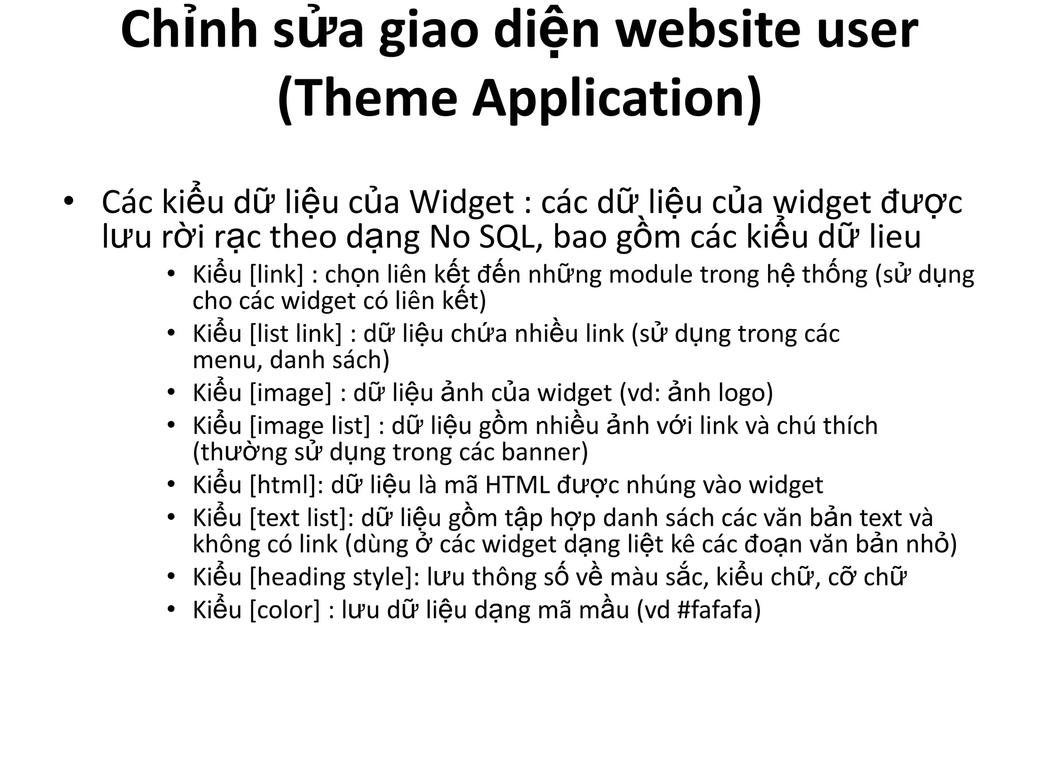 Chỉnh sửa giao diện website user
         (Theme Application)
• Các kiểu dữ liệu của Widget : các dữ liệu của widget được
  lưu rời rạc theo dạng No SQL, bao gồm các kiểu dữ lieu
      • Kiểu [link] : chọn liên kết đến những module trong hệ thống (sử dụng
        cho các widget có liên kết)
      • Kiểu [list link] : dữ liệu chứa nhiều link (sử dụng trong các
        menu, danh sách)
      • Kiểu [image] : dữ liệu ảnh của widget (vd: ảnh logo)
      • Kiểu [image list] : dữ liệu gồm nhiều ảnh với link và chú thích
        (thường sử dụng trong các banner)
      • Kiểu [html]: dữ liệu là mã HTML được nhúng vào widget
      • Kiểu [text list]: dữ liệu gồm tập hợp danh sách các văn bản text và
        không có link (dùng ở các widget dạng liệt kê các đoạn văn bản nhỏ)
      • Kiểu [heading style]: lưu thông số về màu sắc, kiểu chữ, cỡ chữ
      • Kiểu [color] : lưu dữ liệu dạng mã mầu (vd #fafafa)
 