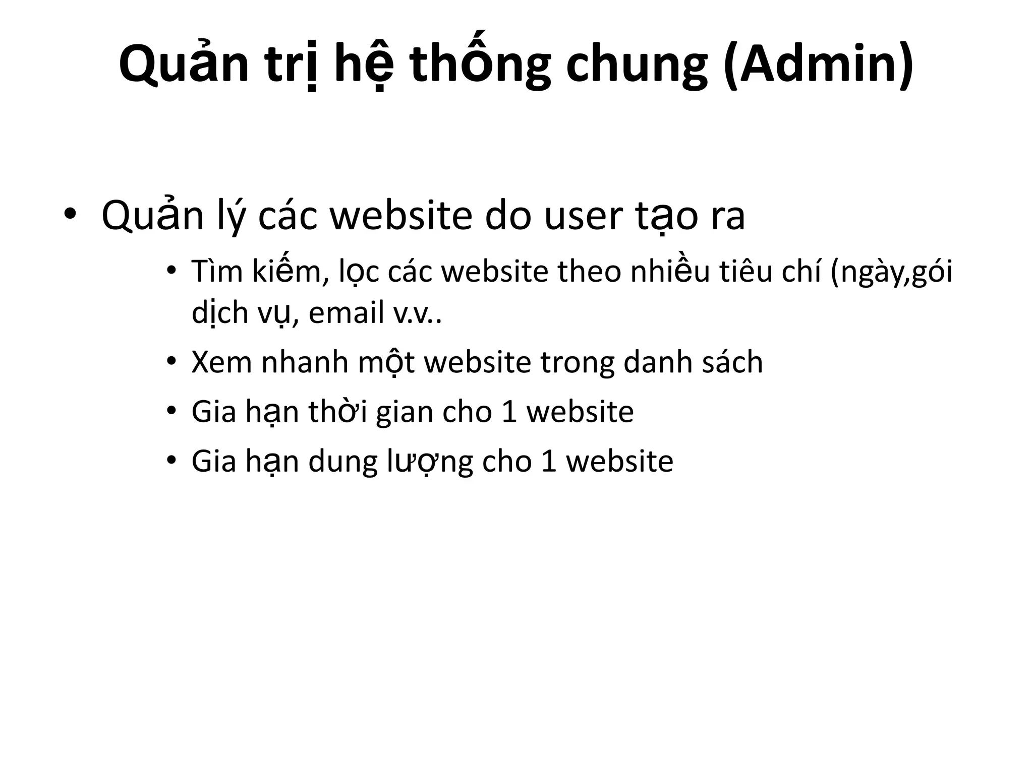 Quản trị hệ thống chung (Admin)

• Quản lý các website do user tạo ra
     • Tìm kiếm, lọc các website theo nhiều tiêu chí (ngày,gói
       dịch vụ, email v.v..
     • Xem nhanh một website trong danh sách
     • Gia hạn thời gian cho 1 website
     • Gia hạn dung lượng cho 1 website
 