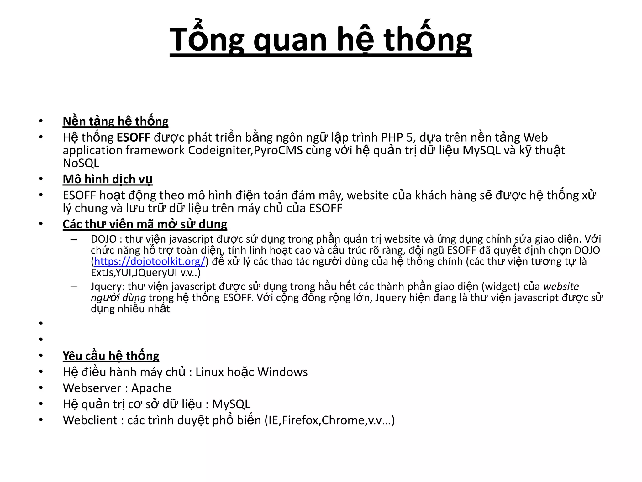 Tổng quan hệ thống

•   Nền tảng hệ thống
•   Hệ thống ESOFF được phát triển bằng ngôn ngữ lập trình PHP 5, dựa trên nền tảng Web
    application framework Codeigniter,PyroCMS cùng với hệ quản trị dữ liệu MySQL và kỹ thuật
    NoSQL
•   Mô hình dịch vụ
•   ESOFF hoạt động theo mô hình điện toán đám mây, website của khách hàng sẽ được hệ thống xử
    lý chung và lưu trữ dữ liệu trên máy chủ của ESOFF
•   Các thư viện mã mở sử dụng
     –   DOJO : thư viện javascript được sử dụng trong phần quản trị website và ứng dụng chỉnh sửa giao diện. Với
         chức năng hỗ trợ toàn diện, tính linh hoạt cao và cấu trúc rõ ràng, đội ngũ ESOFF đã quyết định chọn DOJO
         (https://dojotoolkit.org/) để xử lý các thao tác người dùng của hệ thống chính (các thư viện tương tự là
         ExtJs,YUI,JQueryUI v.v..)
     –   Jquery: thư viện javascript được sử dụng trong hầu hết các thành phần giao diện (widget) của website
         người dùng trong hệ thống ESOFF. Với cộng đồng rộng lớn, Jquery hiện đang là thư viện javascript được sử
         dụng nhiều nhất
•
•
•   Yêu cầu hệ thống
•   Hệ điều hành máy chủ : Linux hoặc Windows
•   Webserver : Apache
•   Hệ quản trị cơ sở dữ liệu : MySQL
•   Webclient : các trình duyệt phổ biến (IE,Firefox,Chrome,v.v…)
 