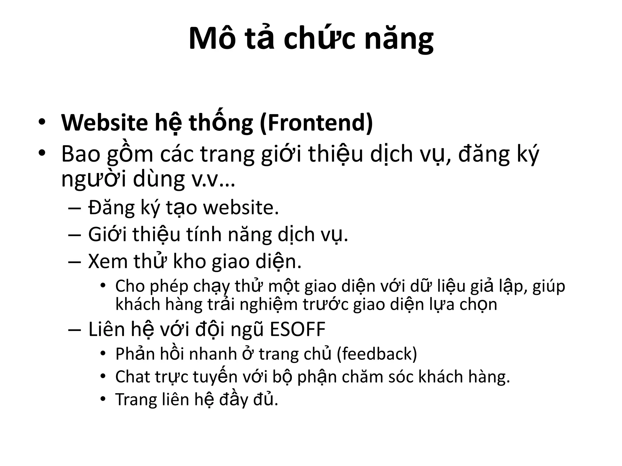 Mô tả chức năng

• Website hệ thống (Frontend)
• Bao gồm các trang giới thiệu dịch vụ, đăng ký
  người dùng v.v…
  – Đăng ký tạo website.
  – Giới thiệu tính năng dịch vụ.
  – Xem thử kho giao diện.
     • Cho phép chạy thử một giao diện với dữ liệu giả lập, giúp
       khách hàng trải nghiệm trước giao diện lựa chọn
  – Liên hệ với đội ngũ ESOFF
     • Phản hồi nhanh ở trang chủ (feedback)
     • Chat trực tuyến với bộ phận chăm sóc khách hàng.
     • Trang liên hệ đầy đủ.
 