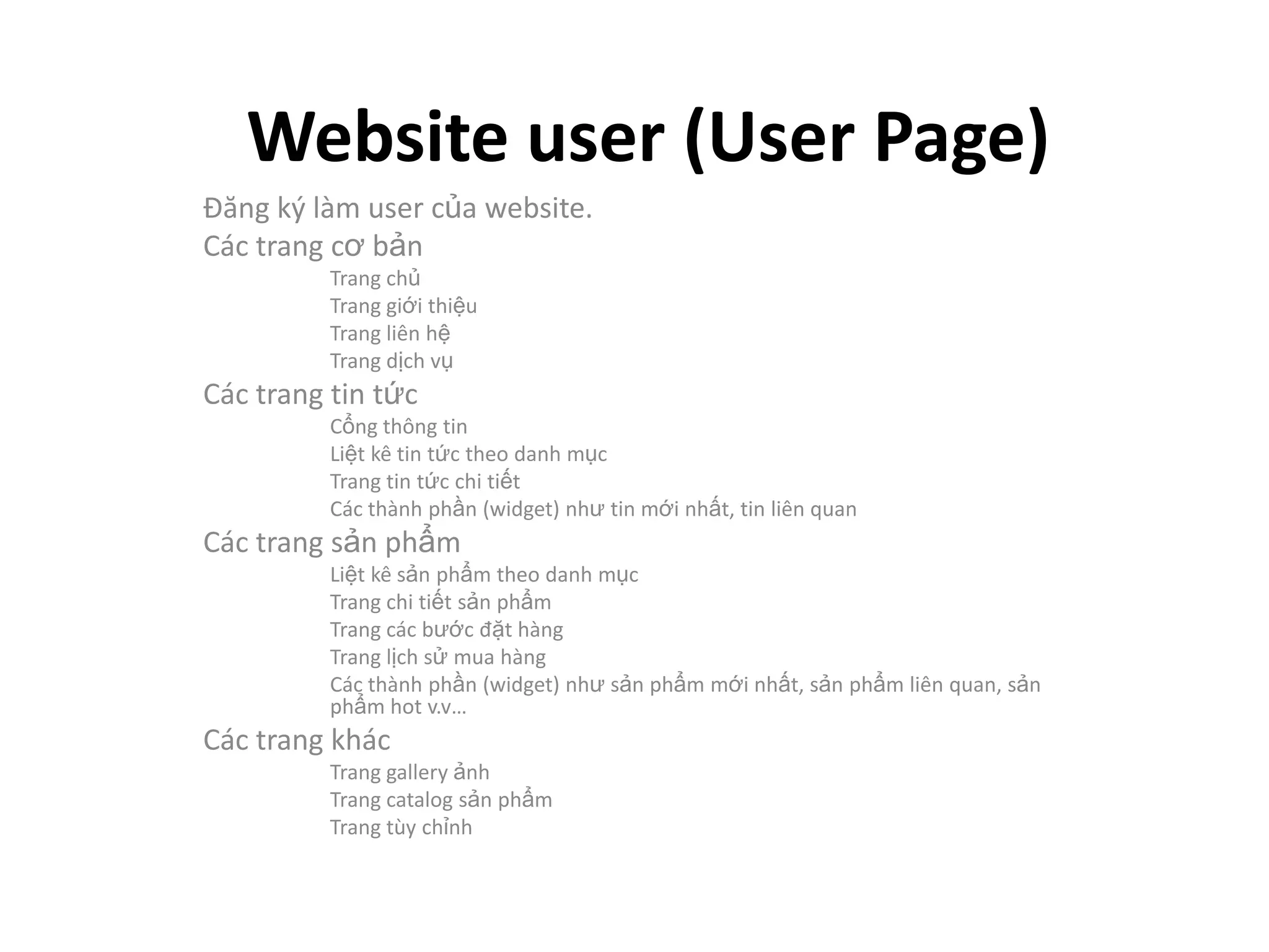 Website user (User Page)
Đăng ký làm user của website.
Các trang cơ bản
          Trang chủ
          Trang giới thiệu
          Trang liên hệ
          Trang dịch vụ
Các trang tin tức
          Cổng thông tin
          Liệt kê tin tức theo danh mục
          Trang tin tức chi tiết
          Các thành phần (widget) như tin mới nhất, tin liên quan
Các trang sản phẩm
          Liệt kê sản phẩm theo danh mục
          Trang chi tiết sản phẩm
          Trang các bước đặt hàng
          Trang lịch sử mua hàng
          Các thành phần (widget) như sản phẩm mới nhất, sản phẩm liên quan, sản
          phẩm hot v.v…
Các trang khác
          Trang gallery ảnh
          Trang catalog sản phẩm
          Trang tùy chỉnh
 