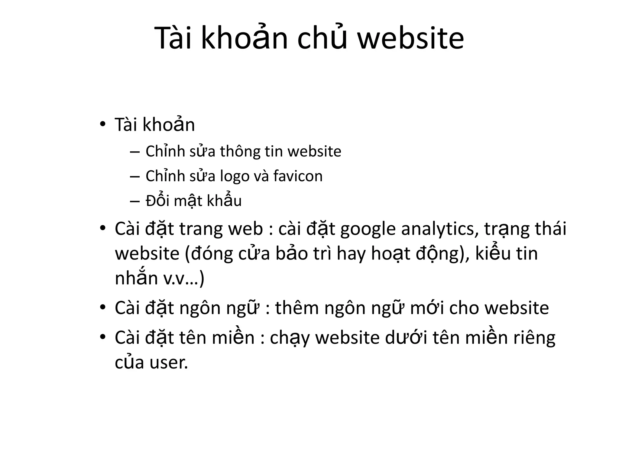 Tài khoản chủ website

• Tài khoản
   – Chỉnh sửa thông tin website
   – Chỉnh sửa logo và favicon
   – Đổi mật khẩu
• Cài đặt trang web : cài đặt google analytics, trạng thái
  website (đóng cửa bảo trì hay hoạt động), kiểu tin
  nhắn v.v…)
• Cài đặt ngôn ngữ : thêm ngôn ngữ mới cho website
• Cài đặt tên miền : chạy website dưới tên miền riêng
  của user.
 