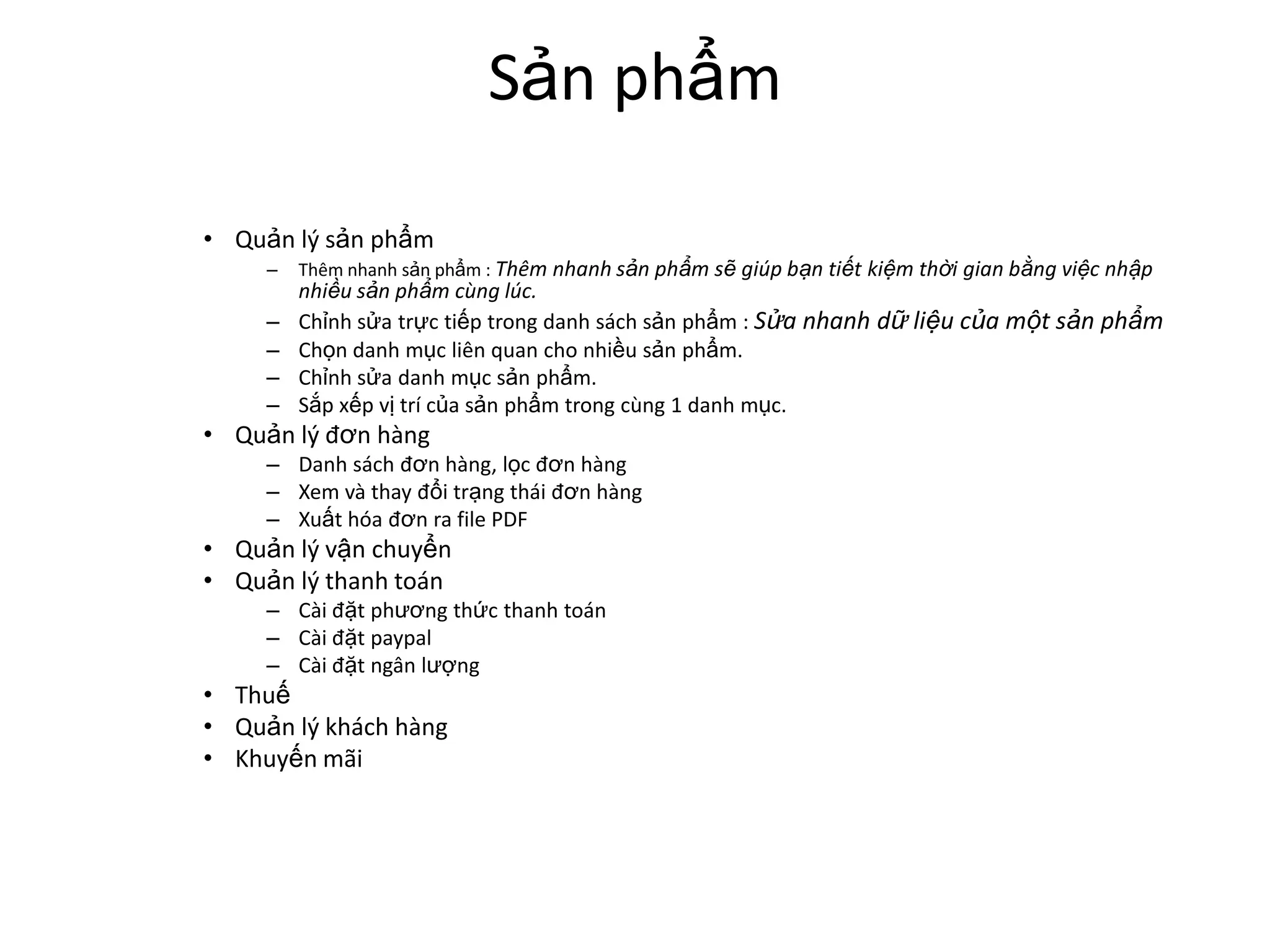 Sản phẩm

• Quản lý sản phẩm
     –   Thêm nhanh sản phẩm : Thêm nhanh sản phẩm sẽ giúp bạn tiết kiệm thời gian bằng việc nhập
         nhiều sản phẩm cùng lúc.
     –   Chỉnh sửa trực tiếp trong danh sách sản phẩm : Sửa nhanh dữ liệu của một sản phẩm
     –   Chọn danh mục liên quan cho nhiều sản phẩm.
     –   Chỉnh sửa danh mục sản phẩm.
     –   Sắp xếp vị trí của sản phẩm trong cùng 1 danh mục.
• Quản lý đơn hàng
     – Danh sách đơn hàng, lọc đơn hàng
     – Xem và thay đổi trạng thái đơn hàng
     – Xuất hóa đơn ra file PDF
• Quản lý vận chuyển
• Quản lý thanh toán
     – Cài đặt phương thức thanh toán
     – Cài đặt paypal
     – Cài đặt ngân lượng
• Thuế
• Quản lý khách hàng
• Khuyến mãi
 