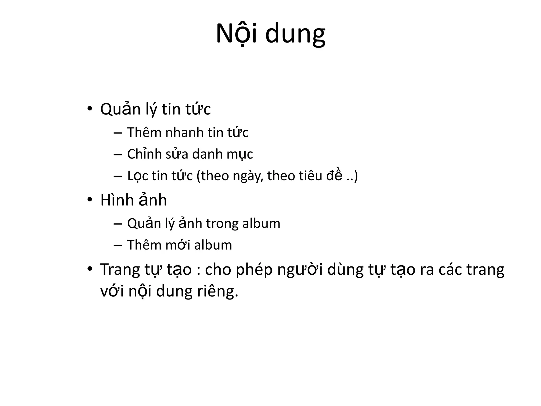 Nội dung

• Quản lý tin tức
   – Thêm nhanh tin tức
   – Chỉnh sửa danh mục
   – Lọc tin tức (theo ngày, theo tiêu đề ..)
• Hình ảnh
   – Quản lý ảnh trong album
   – Thêm mới album
• Trang tự tạo : cho phép người dùng tự tạo ra các trang
  với nội dung riêng.
 