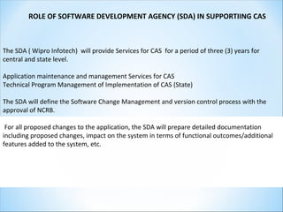 ROLE OF SOFTWARE DEVELOPMENT AGENCY (SDA) IN SUPPORTIING CAS
The SDA ( Wipro Infotech) will provide Services for CAS for a period of three (3) years for
central and state level.
Application maintenance and management Services for CAS
Technical Program Management of Implementation of CAS (State)
The SDA will define the Software Change Management and version control process with the
approval of NCRB.
For all proposed changes to the application, the SDA will prepare detailed documentation
including proposed changes, impact on the system in terms of functional outcomes/additional
features added to the system, etc.
 