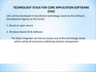 TECHNOLOGY STACK FOR CORE APPLICATION SOFTWARE
(CAS)
CAS will be developed in two distinct technology stacks by the Software
Development Agency at the Center.
1. Based on open source
2. Windows Based OS & Software
The State Integrator can free to choose any of the technology stacks
which satisfy all necessary underlying solution components.
 