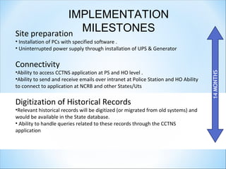 IMPLEMENTATION
MILESTONESSite preparation
• Installation of PCs with specified software .
• Uninterrupted power supply through installation of UPS & Generator
Connectivity
•Ability to access CCTNS application at PS and HO level .
•Ability to send and receive emails over intranet at Police Station and HO Ability
to connect to application at NCRB and other States/Uts
Digitization of Historical Records
•Relevant historical records will be digitized (or migrated from old systems) and
would be available in the State database.
• Ability to handle queries related to these records through the CCTNS
application
 