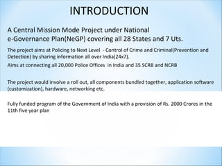 INTRODUCTION
A Central Mission Mode Project under National
e-Governance Plan(NeGP) covering all 28 States and 7 Uts.
The project aims at Policing to Next Level - Control of Crime and Criminal(Prevention and
Detection) by sharing information all over India(24x7).
Aims at connecting all 20,000 Police Offices in India and 35 SCRB and NCRB
The project would involve a roll out, all components bundled together, application software
(customization), hardware, networking etc.
Fully funded program of the Government of India with a provision of Rs. 2000 Crores in the
11th five year plan
 