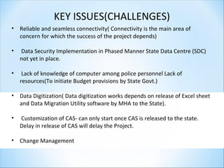 KEY ISSUES(CHALLENGES)
• Reliable and seamless connectivity( Connectivity is the main area of
concern for which the success of the project depends)
• Data Security Implementation in Phased Manner State Data Centre (SDC)
not yet in place.
• Lack of knowledge of computer among police personnel Lack of
resources(To initiate Budget provisions by State Govt.)
• Data Digitization( Data digitization works depends on release of Excel sheet
and Data Migration Utility software by MHA to the State).
• Customization of CAS- can only start once CAS is released to the state.
Delay in release of CAS will delay the Project.
• Change Management
 