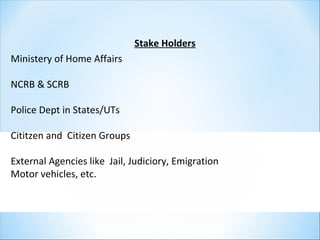 Stake Holders
Ministery of Home Affairs
NCRB & SCRB
Police Dept in States/UTs
Cititzen and Citizen Groups
External Agencies like Jail, Judiciory, Emigration
Motor vehicles, etc.
 