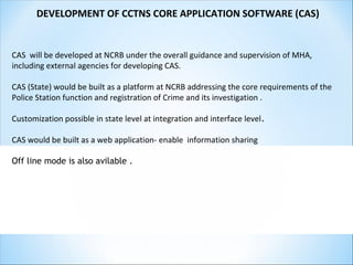 DEVELOPMENT OF CCTNS CORE APPLICATION SOFTWARE (CAS)
CAS will be developed at NCRB under the overall guidance and supervision of MHA,
including external agencies for developing CAS.
CAS (State) would be built as a platform at NCRB addressing the core requirements of the
Police Station function and registration of Crime and its investigation .
Customization possible in state level at integration and interface level.
CAS would be built as a web application- enable information sharing
Off line mode is also avilable .
 
