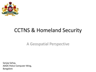 CCTNS & Homeland Security
A Geospatial Perspective
Sanjay Sahay,
ADGP, Police Computer Wing,
Bangalore
 