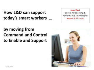 How	can	L&D	support	today’s	smart	workers?
By	moving	from	Command	and	Control	
to	Enable	and	Support
1
Jane	Hart
Centre	for	Learning	&	Performance	Technologies
www.C4LPT.co.uk
 