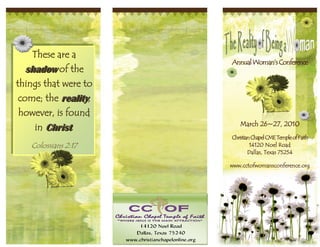 These are a
                      Annual Woman’s Conference
  shadow of the
things that were to
 come; the reality,
 however, is found
                         March 26~27, 2010
    in Christ.
                      Christian Chapel CME Temple of Faith
   Colossians 2:17             14120 Noel Road
                              Dallas, Texas 75254

                      www.cctofwomansconference.org
 