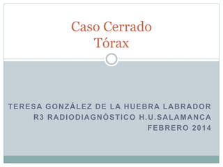 Caso Cerrado
Tórax

TERESA GONZÁLEZ DE LA HUEBRA LABRADOR
R3 RADIODIAGNÓSTICO H.U.SALAMANCA
FEBRERO 2014

 