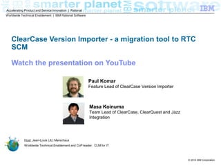 © 2014 IBM Corporation
Accelerating Product and Service Innovation | Rational
ClearCase Version Importer - a migration tool to RTC
SCM
Host: Jean-Louis (JL) Marechaux
Worldwide Technical Enablement and CoP leader : CLM for IT
Worldwide Technical Enablement | IBM Rational Software
Paul Komar
Feature Lead of ClearCase Version Importer
Masa Koinuma
Team Lead of ClearCase, ClearQuest and Jazz
Integration
 