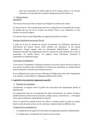 devra être automatique 45 minutes après la fin de chaque créneau, si la structure
          utilisatrice ne l'a pas déjà fait en quittant l'équipement sportif (Annexe 2).

  3) Moyens d'accès :
  Description :

  Tout moyen d'accès peut être envisagé en privilégiant le système sans contact.

  Un moyen d'accès volé ou perdu pourra être mis en opposition sur l'ensemble des lecteurs
  du système dès que son vol ou sa perte sera déclaré. Dans ce cas, l'utilisateur se verra
  attribuer un nouveau support.

  Ces moyens d'accès seront disponibles sur support personnalisé non blanc.

  Principes d'attribution des moyens d'accès :

  A partir de la base de données du logiciel (Coordonnées de l'utilisateur, planning de
  réservations) des moyens d'accès seront attribués aux utilisateurs ou par groupe
  d'utilisateurs. Chaque support, selon les informations d'identification, permettra à
  l'utilisateur d'accéder aux équipements selon les créneaux lui étant attribués par le service
  gestionnaire du contrôle d'accès. Les supports seront individuels, nominatifs et
  contiendront un identifiant unique.

  Accès dans les installations :

  A son arrivée à l'installation, l'utilisateur présentera son moyen d'accès devant le lecteur et
  sera autorisé à pénétrer dans l'installation en fonction des paramètres de validité (Heures
  d'accès autorisées en fonction des créneaux réservés).

  Il sera obligatoire pour toute structure utilisatrice de badger pour entrer dans l'équipement
  et de signaler sa sortie définitive. (Badgeage différent d'une entrée)

B- Logiciel de réservation des équipements sportifs :

  a) Périmètre de consultation
  Actuellement, un logiciel assure la gestion des réservations des équipements sportifs et
  administratifs.
  Ces équipements sont mis à la disposition de clubs, d'associations, de comités, de ligues,
  d'établissements scolaires (Ecoles primaires, collèges, lycées, université) etc..., et d'usagers
  divers pour les bâtiments administratifs et culturels.
  Aussi, un logiciel de contrôle d’accès des salles et vestiaires permet de gérer les entrées
  dans les salles de sports en lien avec les terminaux implantés dans les différents sites.
  L’objectif de la consultation est :
   •   Le remplacement du logiciel de réservation des équipements sportifs et administratifs,
   •   Le remplacement du dispositif de contrôle d’accès existant,

                                             - 11 -
 