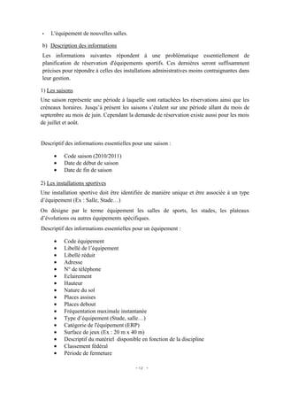 •   L'équipement de nouvelles salles.

b) Description des informations
Les informations suivantes répondent à une problématique essentiellement de
planification de réservation d'équipements sportifs. Ces dernières seront suffisamment
précises pour répondre à celles des installations administratives moins contraignantes dans
leur gestion.

1) Les saisons
Une saison représente une période à laquelle sont rattachées les réservations ainsi que les
créneaux horaires. Jusqu’à présent les saisons s’étalent sur une période allant du mois de
septembre au mois de juin. Cependant la demande de réservation existe aussi pour les mois
de juillet et août.


Descriptif des informations essentielles pour une saison :

      •   Code saison (2010/2011)
      •   Date de début de saison
      •   Date de fin de saison

2) Les installations sportives
Une installation sportive doit être identifiée de manière unique et être associée à un type
d’équipement (Ex : Salle, Stade…)
On désigne par le terme équipement les salles de sports, les stades, les plateaux
d’évolutions ou autres équipements spécifiques.
Descriptif des informations essentielles pour un équipement :

      •   Code équipement
      •   Libellé de l’équipement
      •   Libellé réduit
      •   Adresse
      •   N° de téléphone
      •   Eclairement
      •   Hauteur
      •   Nature du sol
      •   Places assises
      •   Places debout
      •   Fréquentation maximale instantanée
      •   Type d’équipement (Stade, salle…)
      •   Catégorie de l'équipement (ERP)
      •   Surface de jeux (Ex : 20 m x 40 m)
      •   Descriptif du matériel disponible en fonction de la discipline
      •   Classement fédéral
      •   Période de fermeture

                                          - 12 -
 