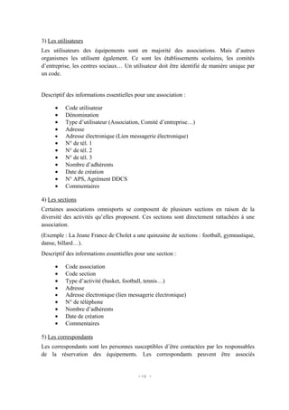 3) Les utilisateurs
Les utilisateurs des équipements sont en majorité des associations. Mais d’autres
organismes les utilisent également. Ce sont les établissements scolaires, les comités
d’entreprise, les centres sociaux… Un utilisateur doit être identifié de manière unique par
un code.


Descriptif des informations essentielles pour une association :

      •   Code utilisateur
      •   Dénomination
      •   Type d’utilisateur (Association, Comité d’entreprise…)
      •   Adresse
      •   Adresse électronique (Lien messagerie électronique)
      •   N° de tél. 1
      •   N° de tél. 2
      •   N° de tél. 3
      •   Nombre d’adhérents
      •   Date de création
      •   N° APS, Agrément DDCS
      •   Commentaires

4) Les sections
Certaines associations omnisports se composent de plusieurs sections en raison de la
diversité des activités qu’elles proposent. Ces sections sont directement rattachées à une
association.
(Exemple : La Jeune France de Cholet a une quinzaine de sections : football, gymnastique,
danse, billard…).
Descriptif des informations essentielles pour une section :

      •   Code association
      •   Code section
      •   Type d’activité (basket, football, tennis…)
      •   Adresse
      •   Adresse électronique (lien messagerie électronique)
      •   N° de téléphone
      •   Nombre d’adhérents
      •   Date de création
      •   Commentaires

5) Les correspondants
Les correspondants sont les personnes susceptibles d’être contactées par les responsables
de la réservation des équipements. Les correspondants peuvent être associés


                                          - 13 -
 