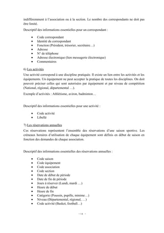 indifféremment à l’association ou à la section. Le nombre des correspondants ne doit pas
être limité.
Descriptif des informations essentielles pour un correspondant :

      •   Code correspondant
      •   Identité du correspondant
      •   Fonction (Président, trésorier, secrétaire…)
      •   Adresse
      •   N° de téléphone
      •   Adresse électronique (lien messagerie électronique)
      •   Commentaires

6) Les activités
Une activité correspond à une discipline pratiquée. Il existe un lien entre les activités et les
équipements. Un équipement ne peut accepter la pratique de toutes les disciplines. On doit
pouvoir préciser celles qui sont autorisées par équipement et par niveau de compétition
(National, régional, départemental …).
Exemple d’activités : Athlétisme, aviron, badminton…


Descriptif des informations essentielles pour une activité :

      •   Code activité
      •   Libellé

7) Les réservations annuelles
Ces réservations représentent l’ensemble des réservations d’une saison sportive. Les
créneaux horaires d’utilisation de chaque équipement sont définis en début de saison en
fonction des demandes de chaque association.


Descriptif des informations essentielles des réservations annuelles :

      •   Code saison
      •   Code équipement
      •   Code association
      •   Code section
      •   Date de début de période
      •   Date de fin de période
      •   Jours à réserver (Lundi, mardi …)
      •   Heure de début
      •   Heure de fin
      •   Catégorie (Poussin, pupille, minime…)
      •   Niveau (Départemental, régional, …)
      •   Code activité (Basket, football…)


                                           - 14 -
 