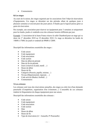 •   Commentaires

8) Les stages
Au cours de la saison, des stages organisés par les associations font l’objet de réservations
d’équipements. Ces stages se déroulent sur des périodes allant de quelques jours à
plusieurs semaines et souvent pour des jours précis. Il faudra que le logiciel puisse gérer ce
genre de réservation.
Par exemple, une association peut réserver un équipement pour 3 semaines et uniquement
pour les lundis, jeudis et vendredis avec des créneaux horaires différents par jour.
Exemple : L’association de la Jeune France réserve la salle Chambord pour un stage qui va
durer du 1er décembre 2010 au 19 décembre 2010. Ce stage se déroulera les lundis de
14h00 à 17h00, les jeudi et vendredi de 09h00 à 12h00.


Descriptif des informations essentielles des stages :

      •   Code saison
      •   Code équipement
      •   Code association
      •   Code section
      •   Date de début de période
      •   Date de fin de période
      •   Jours à réserver (Lundi, mardi …)
      •   Heure de début
      •   Heure de fin
      •   Catégorie (Poussin, pupille, minime…)
      •   Niveau (Départemental, régional, …)
      •   Code activité (Basket, football…)
      •   Commentaires

9) Les créneaux
Les créneaux sont issus des réservations annuelles, des stages ou créés lors d'une demande
ponctuelle (Compétition, organisation d'un événement...). L’ensemble de ces créneaux
traduira la fréquentation de chaque équipement pour une saison.
Descriptif des informations essentielles des créneaux :

      •   Code saison
      •   Code équipement
      •   Code association
      •   Code section
      •   Date
      •   Heure de début
      •   Heure de fin
      •   Type de réservation (A = Annuelle, P=Ponctuelle)


                                          - 15 -
 