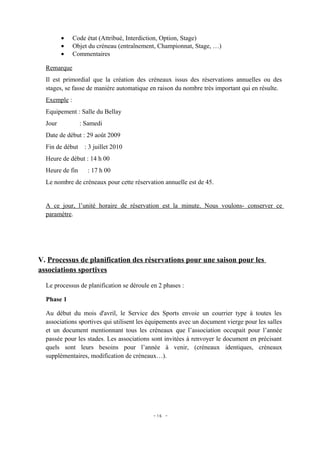•    Code état (Attribué, Interdiction, Option, Stage)
         •    Objet du créneau (entraînement, Championnat, Stage, …)
         •    Commentaires

  Remarque
  Il est primordial que la création des créneaux issus des réservations annuelles ou des
  stages, se fasse de manière automatique en raison du nombre très important qui en résulte.
  Exemple :
  Equipement : Salle du Bellay
  Jour           : Samedi
  Date de début : 29 août 2009
  Fin de début : 3 juillet 2010
  Heure de début : 14 h 00
  Heure de fin     : 17 h 00
  Le nombre de créneaux pour cette réservation annuelle est de 45.


  A ce jour, l’unité horaire de réservation est la minute. Nous voulons- conserver ce
  paramètre.




V. Processus de planification des réservations pour une saison pour les
associations sportives

  Le processus de planification se déroule en 2 phases :

  Phase 1

  Au début du mois d'avril, le Service des Sports envoie un courrier type à toutes les
  associations sportives qui utilisent les équipements avec un document vierge pour les salles
  et un document mentionnant tous les créneaux que l’association occupait pour l’année
  passée pour les stades. Les associations sont invitées à renvoyer le document en précisant
  quels sont leurs besoins pour l’année à venir, (créneaux identiques, créneaux
  supplémentaires, modification de créneaux…).




                                           - 16 -
 