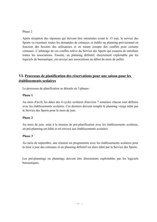 Phase 2

  Après réception des réponses qui doivent être retournées avant le 15 mai, le service des
  Sports va examiner toutes les demandes de créneaux et établir un planning prévisionnel en
  fonction des besoins des utilisateurs et en tenant compte des conflits pour certains
  créneaux. L’arbitrage de ces conflits relève du Service des Sports qui essaiera de satisfaire
  toutes les associations. Ensuite, un planning définitif, directement exploitable par les
  logiciels de bureautique, est envoyé aux associations au début du mois de juillet.




VI. Processus de planification des réservations pour une saison pour les
établissements scolaires

  Le processus de planification se déroule en 3 phases :

  Phase 1

  Au mois d'avril, les dates des 4 cycles scolaires d'environ 7 semaines chacun sont définies
  avec les établissements scolaires. Ces derniers doivent remplir le planning vierge édité par
  le Service des Sports pour le mois de juin.

  Phase 2

  Au mois de juin, suite à la réunion de pré-planification avec les établissements scolaires,
  un pré-planning est édité et est envoyé aux établissements scolaires.

  Phase 3

  Au mois de septembre, une réunion est programmée avec les établissements scolaires pour
  la mise à jour des créneaux et un planning définitif est alors édité par le Service des Sports.


  Les pré-plannings ou plannings doivent être directement exploitables par les logiciels
  bureautiques.




                                             - 17 -
 