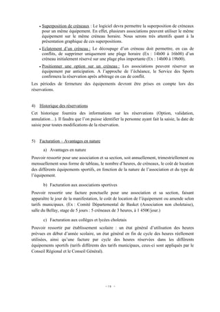 •   Superposition de créneaux : Le logiciel devra permettre la superposition de créneaux
        pour un même équipement. En effet, plusieurs associations peuvent utiliser le même
        équipement sur le même créneau horaire. Nous serons très attentifs quant à la
        présentation graphique de ces superpositions.
    •   Eclatement d’un créneau : Le découpage d’un créneau doit permettre, en cas de
        conflits, de supprimer uniquement une plage horaire (Ex : 14h00 à 16h00) d’un
        créneau initialement réservé sur une plage plus importante (Ex : 14h00 à 19h00).
    •   Positionner une option sur un créneau : Les associations peuvent réserver un
        équipement par anticipation. A l’approche de l’échéance, le Service des Sports
        confirmera la réservation après arbitrage en cas de conflit.
Les périodes de fermeture des équipements devront être prises en compte lors des
réservations.


4) Historique des réservations
Cet historique fournira des informations sur les réservations (Option, validation,
annulation…). Il faudra que l’on puisse identifier la personne ayant fait la saisie, la date de
saisie pour toutes modifications de la réservation.


5) Facturation – Avantages en nature
        a) Avantages en nature
Pouvoir ressortir pour une association et sa section, soit annuellement, trimestriellement ou
mensuellement sous forme de tableau, le nombre d’heures, de créneaux, le coût de location
des différents équipements sportifs, en fonction de la nature de l’association et du type de
l’équipement.

        b) Facturation aux associations sportives
Pouvoir ressortir une facture ponctuelle pour une association et sa section, faisant
apparaître le jour de la manifestation, le coût de location de l’équipement ou amende selon
tarifs municipaux. (Ex : Comité Départemental de Basket (Association non choletaise),
salle du Bellay, stage de 5 jours : 5 créneaux de 3 heures, à 1 450€/jour.)

        c) Facturation aux collèges et lycées choletais
Pouvoir ressortir par établissement scolaire : un état général d’utilisation des heures
prévues en début d’année scolaire, un état général en fin de cycle des heures réellement
utilisées, ainsi qu’une facture par cycle des heures réservées dans les différents
équipements sportifs (tarifs différents des tarifs municipaux, ceux-ci sont appliqués par le
Conseil Régional et le Conseil Général).




                                           - 19 -
 