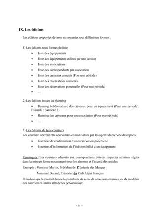 IX. Les éditions

  Les éditions proposées devront se présenter sous différentes formes :


  1) Les éditions sous formes de liste
        •     Liste des équipements
        •     Liste des équipements utilisés par une section
        •     Liste des associations
        •     Liste des correspondants par association
        •     Liste des créneaux annulés (Pour une période)
        •     Liste des réservations annuelles
        •     Liste des réservations ponctuelles (Pour une période)
        •     …

  2) Les éditions issues du planning
        •   Planning hebdomadaire des créneaux pour un équipement (Pour une période).
        Exemple : (Annexe 3)
        •     Planning des créneaux pour une association (Pour une période)
        •     …

  3) Les éditions de type courriers
  Les courriers devront être accessibles et modifiables par les agents du Service des Sports.
        •     Courriers de confirmation d’une réservation ponctuelle
        •     Courriers d’information de l’indisponibilité d’un équipement


  Remarques : Les courriers adressés aux correspondants doivent respecter certaines règles
  dans la mise en forme notamment pour les adresses et l’accord des articles.
  Exemple : Monsieur Martin, Président de l’ Entente des Mauges
             Monsieur Durand, Trésorier du Club Alpin Français
  Il faudrait que le produit donne la possibilité de créer de nouveaux courriers ou de modifier
  des courriers existants afin de les personnaliser.




                                            - 20 -
 