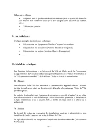 4) Les autres éditions
         •    Etiquettes pour la gestion des envois de courriers (avec la possibilité d’extraire
         des données bien identifiées telles que la liste des présidents des clubs de football,
         etc…)
         •    Tableaux de synthèse
         •    …


X. Les statistiques

  Quelques exemples de statistiques souhaitées :
         •    Fréquentation par équipement (Nombre d’heures d’occupation)
         •    Fréquentation par association (Nombre d’heures d’occupation)
         •    Fréquentation par section (Nombre d’heures d’occupation)
         •    …



XI. Modalités techniques


  Les fonctions informatiques et techniques de la Ville de Cholet et de la Communauté
  d'Agglomération du Choletais sont assurées par la Direction des Systèmes d'Information et
  de Télécommunications (DSIT) de la Ville de Cholet au titre de la mutualisation.

  1) Réseaux

  Les utilisateurs de la Ville de Cholet et de la Communauté d'Agglomération du Choletais
  du futur logiciel seront situés sur des sites reliés à la salle informatique de l’Hôtel de Ville
  par fibre optique.

  La majorité des installations à équiper ou à renouveler en contrôle d'accès n'est pas reliée
  aux infrastructures de la salle informatique. Selon les solutions proposées, la fourniture de
  la ligne téléphonique et de la couche ADSL à mettre en place seront à la charge de la
  collectivité.


  2) Serveur

  Le logiciel de gestion de réservation des installations sportives et administratives sera
  installé sur le (ou les) serveurs sur le site de l'Hôtel de Ville.

  Le logiciel sera installé sur un système d’exploitation Windows virtualisé (Infrastructure
  VMWARE).

                                             - 21 -
 