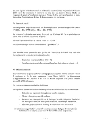 Le futur logiciel devra fonctionner, de préférence, sous le système d'exploitation Windows
2008 server R2 minimum et s'appuyer sur une base de données Oracle 11GR2 en
respectant la charte d’installation fournie en Annexe 1. Une autre configuration en terme
de système d'exploitation et de base de données pourra être envisagée.


3) Postes de travail

La configuration en postes de travail lors de l'intégration de la nouvelle application sera de
[P4-2Ghz – 2Go RAM] à [Core 2 Duo – 2Go RAM].

Le système d'exploitation des postes de travail est Windows XP Pro et prochainement
seven pour les futures acquisitions de postes.

Le client Oracle installé est en version 10.2.0.3, à ce jour.

La suite Bureautique utilisée actuellement est Open Office 3.2.



Une attention toute particulière sera portée sur l’interaction de l’outil avec une suite
bureautique et le niveau de version de cette suite :

         -   Interaction avec la suite Open Office 3.2
         -   Sans lien avec une suite bureautique (Requêteur état, éditeur wysiwyg) (…)


4) Outils collaboratifs

Pour information, les postes de travail sont équipés du navigateur Internet Explorer version
7 minimum et de la suite messagerie Lotus Notes (V8.01). La Communauté
d’Agglomération du Choletais et la Ville de Cholet disposent d'un portail Intranet
accessible à 750 utilisateurs.

5) Attente ergonomique et facilité d'utilisation

Le logiciel de réservation des installations sportives et administratives devra notamment :
         -   Présenter une ergonomie homogène sur tous les modules,
         -   Mettre à disposition une aide en ligne,
         -   Permettre aux champs de l'écran de distinguer la saisie obligatoire, facultative,
             les messages d'alerte, les messages d'anomalies, les messages informatifs,
         -   Présenter graphiquement le planning de réservation d'une installation.

Une attention toute particulière sera portée sur l'ergonomie des dialogues de réservation des
        installations et les critères de recherche de disponibilité sur les équipements.



                                            - 22 -
 
