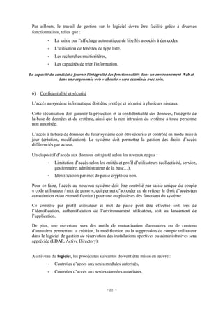 Par ailleurs, le travail de gestion sur le logiciel devra être facilité grâce à diverses
 fonctionnalités, telles que :
          -   La saisie par l'affichage automatique de libellés associés à des codes,
          -   L'utilisation de fenêtres de type liste,
          -   Les recherches multicritères,
          -   Les capacités de trier l'information.

La capacité du candidat à fournir l'intégralité des fonctionnalités dans un environnement Web et
                 dans une ergonomie web « aboutie » sera examinée avec soin.


 6) Confidentialité et sécurité

 L’accès au système informatique doit être protégé et sécurisé à plusieurs niveaux.

 Cette sécurisation doit garantir la protection et la confidentialité des données, l'intégrité de
 la base de données et du système, ainsi que la non intrusion du système à toute personne
 non autorisée.

 L’accès à la base de données du futur système doit être sécurisé et contrôlé en mode mise à
 jour (création, modification). Le système doit permettre la gestion des droits d’accès
 différenciés par acteur.

 Un dispositif d’accès aux données est ajusté selon les niveaux requis :
          -   Limitation d’accès selon les entités et profil d’utilisateurs (collectivité, service,
              gestionnaire, administrateur de la base…),
          -   Identification par mot de passe crypté ou non.

 Pour ce faire, l’accès au nouveau système doit être contrôlé par saisie unique du couple
 « code utilisateur / mot de passe », qui permet d’accorder ou de refuser le droit d’accès (en
 consultation et/ou en modification) pour une ou plusieurs des fonctions du système.

 Ce contrôle par profil utilisateur et mot de passe peut être effectué soit lors de
 l’identification, authentification de l’environnement utilisateur, soit au lancement de
 l’application.

 De plus, une ouverture vers des outils de mutualisation d'annuaires ou de contenu
 d'annuaires permettant la création, la modification ou la suppression de compte utilisateur
 dans le logiciel de gestion de réservation des installations sportives ou administratives sera
 appréciée (LDAP, Active Directory).


 Au niveau du logiciel, les procédures suivantes doivent être mises en œuvre :
          -   Contrôles d’accès aux seuls modules autorisés,
          -   Contrôles d’accès aux seules données autorisées,


                                              - 23 -
 