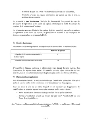 -   Contrôles d’accès aux seules fonctionnalités autorisées sur les données,
            -   Contrôles d’accès aux seules autorisations de lecture, de mise à jour, de
                création, de suppression.

  Au niveau de la base de données, l’intégrité des données doit être garantie à travers les
  procédures d’exploitation et les outils de reprise automatique (à partir du dernier état
  cohérent de la base) en cas d’incident.

  Au niveau des serveurs, l’intégrité du système doit être garantie à travers les procédures
  d’exploitation et les outils de sécurité, de protection du système et de sauvegarde des
  données mises en place au niveau de la DSIT.



  7) Nombre d'utilisateurs
  Le nombre d'utilisateurs potentiels de l'application est recensé dans le tableau suivant :

                                                          Nombre de postes

   Utilisation de l'ensemble des modules                           8
   en mise à jour

   Utilisation uniquement en consultation                          15



  L’ensemble de l’équipe technique et administrative sera équipé du futur logiciel. Bien
  évidemment, les agents auront accès à des modules en mise à jour en fonction de leurs
  activités, mais la consultation notamment du planning des salles doit être ouverte à tous.

  8) Déploiement de l’application
  Pour l’installation initiale, il serait souhaitable que l’application puisse être déployée à
  partir du serveur sur les postes clients sans avoir à se déplacer sur chaque poste.

  Pour les mises à jour de ce même logiciel, il est impératif que l’application des
  modifications ne nécessite aucune intervention humaine sur les postes clients :
       -   Mode d'installation automatisé du logiciel client sur les postes de travail,
       -   Formes d’installation à l'aide de fichiers de type "msi", "installshield" ou sous
           forme de scripts (Vbs,...).


Afin d’éviter ces problèmes de distribution, une solution « Full Web » en architecture 3-Tiers serait
                                             souhaitable.




                                               - 24 -
 