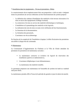 7) Installation dans les équipements – Niveau de prestations - Délais

Le soumissionnaire devra impérativement faire une proposition « clefs en main » intégrant
toutes les prestations de services inhérentes au bon fonctionnement du système proposé :

   -   La définition des schémas d'installation des matériels et des travaux nécessaires à la
       mise en œuvre des équipements (Câblage éventuel),
   -   La connexion et la mise en service des matériels informatiques et techniques,
   -   L'installation et le paramétrage des matériels et des logiciels,
   -   La réalisation des tests de mise en route et de vérification de bon fonctionnement,
   -   La fourniture de la documentation,
   -   La formation des personnels,
   -   L'assistance sur site au démarrage.

En fonction de la complexité de l'installation à équiper, le délai d'exécution des prestations
sera défini à chaque bon de commande.

8) Maintenance
La Communauté d’Agglomération du Choletais et la Ville de Cholet attendent du
prestataire les prestations de maintenance suivantes :


         -   La maintenance corrective et évolutive du logiciel de réservation des
             installations sportives et administratives,

         -   L'assistance téléphonique et une télémaintenance,

         -   La maintenance des matériels installés.

Le prestataire proposera une maintenance de l'ensemble du système du lundi au vendredi
sauf jours fériés.

La maintenance prendra effet à l'issue de la période de garantie et pour la durée du marché.




                                             - 27 -
 