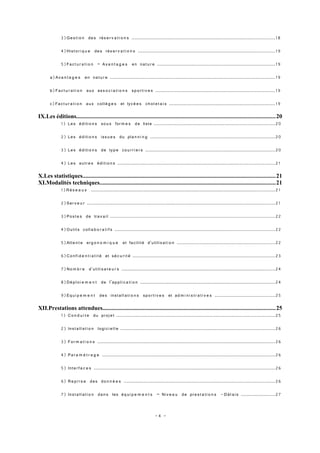 3)Ge s ti o n de s rés e r v a t i o n s ...............................................................................................1 8

              4)Hist o r i q u e de s rés e r v a t i o n s ...........................................................................................1 9

              5)Fac t u r a t i o n – Av a n t a g e s en nat u r e ..............................................................................1 9

       a)Av a n t a g e s en nat u r e ..............................................................................................................1 9

       b)Fa c t u r a t i o n au x as s o c i a t i o n s sp o r ti v e s ...............................................................................1 9

       c)Fa c t u r a t i o n au x coll è g e s et lyc é e s ch o l e t a i s ......................................................................1 9

IX.Les éditions....................................................................................................................................20
         1) Le s éditi o n s so u s for m e s de liste ................................................................................20

              2) Le s éditi o n s iss u e s du pla n n i n g ...................................................................................20

              3) Le s éditi o n s de typ e co u r r i e r s ......................................................................................20

              4) Le s autr e s éditi o n s ........................................................................................................21

X.Les statistiques................................................................................................................................21
XI.Modalités techniques.....................................................................................................................21
         1)R é s e a u x ..........................................................................................................................21

              2)Ser v e u r .............................................................................................................................21

              3)Po st e s de tra v a i l .............................................................................................................22

              4)Outil s coll a b o r a t i f s ..........................................................................................................22

              5)Atte n t e erg o n o m i q u e et facilit é d'utili s a t i o n .................................................................22

              6)Co n fi d e n t i a l i t é et sé c u r i t é ..............................................................................................23

              7)No m b r e d'utili s a t e u r s ......................................................................................................24

              8)Dé pl o i e m e n t de l’ap p li c a t i o n .........................................................................................24

              9)Eq u i p e m e n t de s inst al l a ti o n s sp o r ti v e s et ad m i n i s t r a t i v e s ........................................25

XII.Prestations attendues...................................................................................................................25
         1) C o n d u i t e du proj e t .........................................................................................................25

              2) Inst a ll a t i o n logi ci e l l e ......................................................................................................26

              3) For m a t i o n s ......................................................................................................................26

              4) Pa r a m é t r a g e ...................................................................................................................26

              5) Inte r f a c e s ........................................................................................................................26

              6) R e p r i s e de s do n n é e s ....................................................................................................26

              7) Inst a ll a t i o n da n s les éq ui p e m e n t s – Ni v e a u de pre s t a t i o n s - D él a i s .......................27


                                                                           -4 -
 