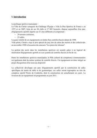 I. Introduction


La politique sportive municipale :
La Ville de Cholet vainqueur du Challenge l'Équipe « Ville la Plus Sportive de France » en
1972 et en 2007, forte de ses 94 clubs et 17 043 licenciés, dispose aujourd'hui d'un parc
d'équipements sportifs répartis sur 21 sites différents et comprenant :
    − 24 terrains extérieurs,
    − 23 salles.
La quasi totalité de ces équipements est dotée d'un contrôle d'accès datant de 1998.
Ville pilote, Cholet a reçu le prix spécial du jury lors du salon des maires et des collectivités
en novembre 1998 à l'occasion du concours "Les puces de silicium".

La gestion des accès dans les installations sportives est assurée grâce à un logiciel de
réservation d'équipements sportifs et à un système de contrôle d'accès en fin de vie.

Outre les installations sportives municipales, le Pôle culturel de compétence communautaire
est également doté du même système de contrôle d'accès. Cet équipement est donc intégré au
projet d'acquisition d'un nouveau dispositif.

La collectivité développe son parc d'équipements sportifs par la construction de salles
spécifiques de tennis de table et de gymnastique, ces salles seront regroupées au sein du
complexe sportif Pierre de Coubertin, dont la construction est actuellement en cours. La
livraison de cet équipement est programmée en juin 2011.




                                              -6 -
 