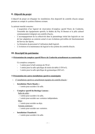 II. Objectif du projet

L'objectif du projet est d'équiper les installations d'un dispositif de contrôle d'accès unique
prenant en compte le système d'alarme existant.

Le présent marché concerne :
   - L’acquisition d’un logiciel de réservation (Complexe sportif Pierre de Coubertin,
       l'ensemble des équipements sportifs, le théâtre du Puy St Bonnet et le pôle culturel
       communautaire) intégrant son contrôle d'accès,
   - L’accompagnement de la collectivité dans le paramétrage initial des logiciels en vue
       de leur adaptation au contexte actuel et aux évolutions prévisibles de fonctionnement
       du Service des Sports,
   - La formation du personnel à l’utilisation dudit logiciel,
   - L’évolution et la maintenance du logiciel et du système de contrôle d'accès.


III. Descriptif du patrimoine
A-Présentation du complexe sportif Pierre de Coubertin actuellement en construction

       Ce complexe comporte :
       − 1 entrée pour le hall commun de 50 m²,
       − 1 entrée pour la salle spécifique de tennis de table (1 034 m²),
       − 1 entrée pour la salle spécifique de gymnastique (842 m²).



B-Présentation des autres installations sportives municipales

1) 17 installations sportives actuellement équipées de contrôle d'accès :

  •    Installation Marie Baudry :
        − 1 entrée pour accéder à la salle.

  •    Complexe sportif du Bordage Luneau :
        Salle de roller :
        − 1 entrée pour accéder à la salle,
        − 1 entrée pour accéder aux vestiaires indépendants.
        Dojo :
        − 1 entrée pour accéder au dojo.
        Terrains extérieurs :
        − 1 entrée pour accéder aux vestiaires.

  •    Installation Chambord :
        − 1 entrée pour accéder à la salle.




                                              -7 -
 