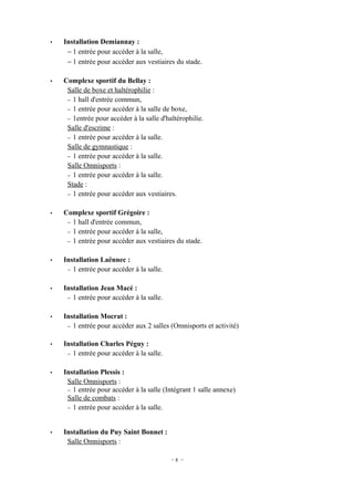 •   Installation Demiannay :
     − 1 entrée pour accéder à la salle,
     − 1 entrée pour accéder aux vestiaires du stade.

•   Complexe sportif du Bellay :
     Salle de boxe et haltérophilie :
     − 1 hall d'entrée commun,
     − 1 entrée pour accéder à la salle de boxe,
     − 1entrée pour accéder à la salle d'haltérophilie.
     Salle d'escrime :
     − 1 entrée pour accéder à la salle.
     Salle de gymnastique :
     − 1 entrée pour accéder à la salle.
     Salle Omnisports :
     − 1 entrée pour accéder à la salle.
     Stade :
     − 1 entrée pour accéder aux vestiaires.


•   Complexe sportif Grégoire :
     − 1 hall d'entrée commun,
     − 1 entrée pour accéder à la salle,
     − 1 entrée pour accéder aux vestiaires du stade.


•   Installation Laënnec :
     − 1 entrée pour accéder à la salle.


•   Installation Jean Macé :
     − 1 entrée pour accéder à la salle.


•   Installation Mocrat :
     − 1 entrée pour accéder aux 2 salles (Omnisports et activité)


•   Installation Charles Péguy :
     − 1 entrée pour accéder à la salle.


•   Installation Plessis :
     Salle Omnisports :
     − 1 entrée pour accéder à la salle (Intégrant 1 salle annexe)
     Salle de combats :
     − 1 entrée pour accéder à la salle.



•   Installation du Puy Saint Bonnet :
     Salle Omnisports :

                                           -8 -
 