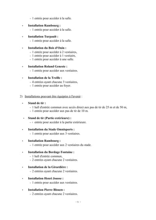 −   1 entrée pour accéder à la salle.

 •       Installation Rambourg :
          − 1 entrée pour accéder à la salle.

 •       Installation Turpault :
          − 1 entrée pour accéder à la salle.


 •       Installation du Bois d'Ouin :
          − 1 entrée pour accéder à 2 vestiaires,
          − 1 entrée pour accéder à 1 vestiaire,
          − 1 entrée pour accéder à une salle.


 •       Installation Roland Geneste :
          − 1 entrée pour accéder aux vestiaires.


 •       Installation de la Treille :
          − 4 entrées ayant chacune 3 vestiaires,
          − 1 entrée pour accéder au foyer.



2) Installations pouvant être équipées à l'avenir :

 •       Stand de tir :
          − 1 hall d'entrée commun avec accès direct aux pas de tir de 25 m et de 50 m,
          − 1 entrée pour accéder aux pas de tir de 10 m.


     •   Stand de tir (Partie extérieure) :
          − 1 entrée pour accéder à la partie extérieure.


 •       Installation du Stade Omnisports :
          − 1 entrée pour accéder aux 3 vestiaires.


 •       Installation Rambourg :
          − 1 entrée pour accéder aux 2 vestiaires du stade.


 •       Installation du Bordage Fontaine :
          − 1 hall d'entrée commun,
          − 2 entrées ayant chacune 2 vestiaires.


 •       Installation de la Girardière :
          − 2 entrées ayant chacune 2 vestiaires.


 •       Installation Henri Jousse :
          − 1 entrée pour accéder aux vestiaires.


 •       Installation Pierre Blouen :
          − 2 entrées ayant chacune 2 vestiaires.


                                                  -9 -
 